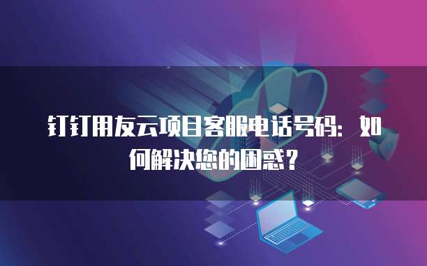 钉钉用友云项目客服电话号码:如何解决您的困惑?