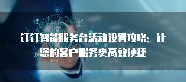 钉钉智能服务台活动设置攻略:让您的客户服务更高效便捷