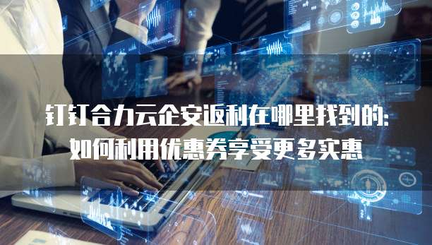 钉钉合力云企安返利在哪里找到的:如何利用优惠券享受更多实惠