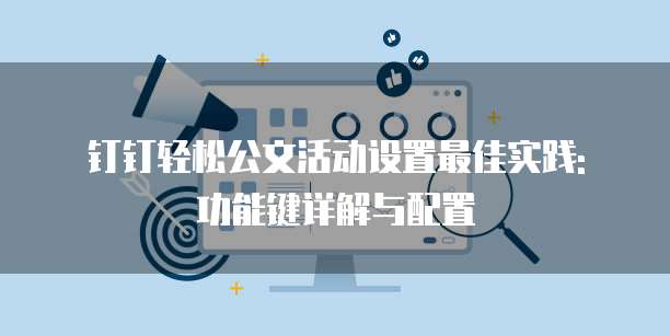 钉钉轻松公文活动设置最佳实践: 功能键详解与配置