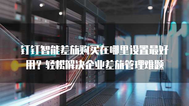 钉钉智能差旅购买在哪里设置最好用？轻松解决企业差旅管理难题