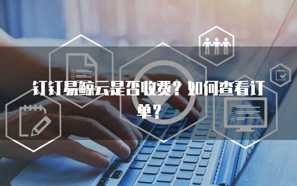 钉钉易鲸云是否收费?如何查看订单?