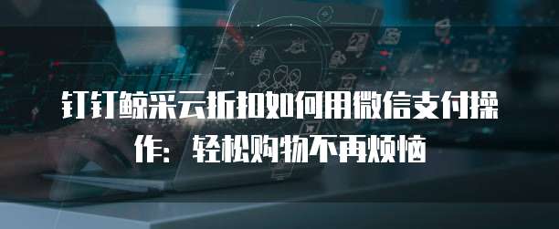 钉钉鲸采云折扣如何用微信支付操作:轻松购物不再烦恼