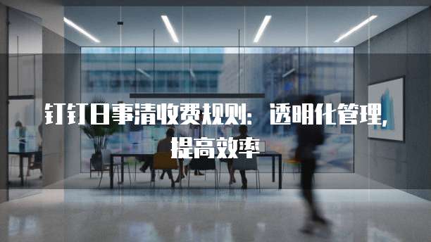 钉钉日事清收费规则:透明化管理,提高效率