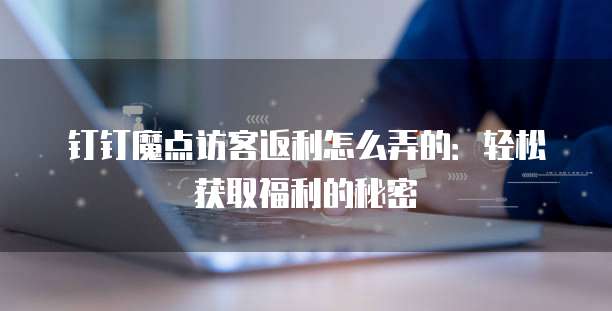 钉钉魔点访客返利怎么弄的:轻松获取福利的秘密