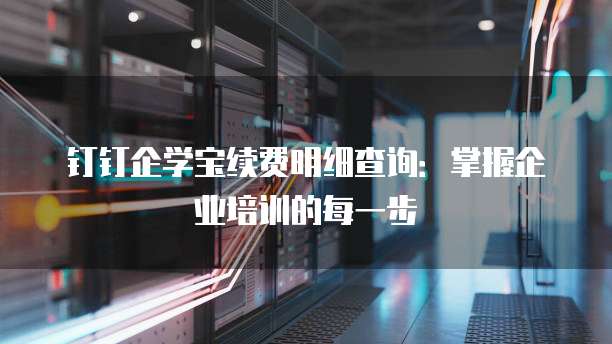 钉钉企学宝续费明细查询:掌握企业培训的每一步