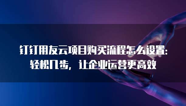钉钉用友云项目购买流程怎么设置:轻松几步,让企业运营更高效
