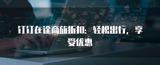 钉钉在途商旅折扣:轻松出行,享受优惠