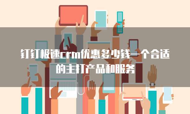 钉钉极速crm优惠多少钱一个合适的主打产品和服务