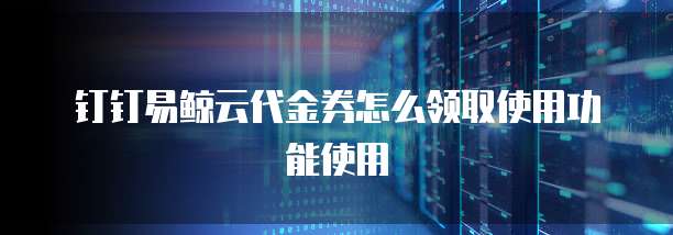 钉钉易鲸云代金券怎么领取使用功能使用