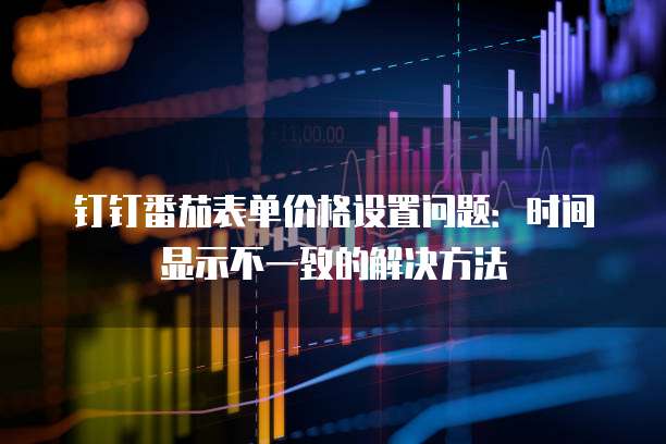 钉钉番茄表单价格设置问题:时间显示不一致的解决方法
