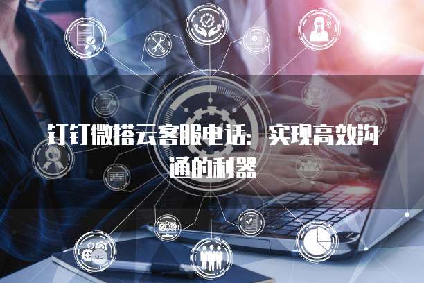 钉钉微搭云客服电话:实现高效沟通的利器