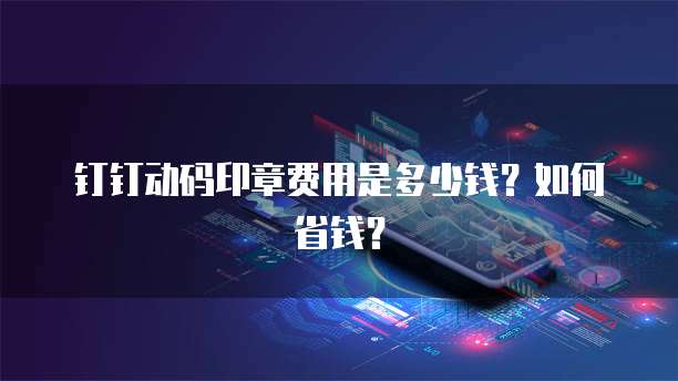 钉钉动码印章费用是多少钱?如何省钱?