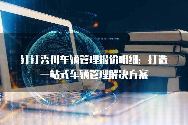 钉钉秀川车辆管理报价明细：打造一站式车辆管理解决方案