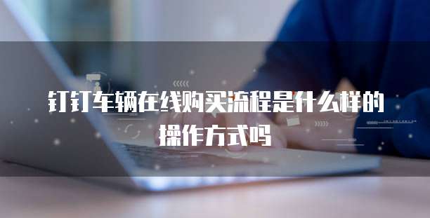 钉钉车辆在线购买流程是什么样的操作方式吗
