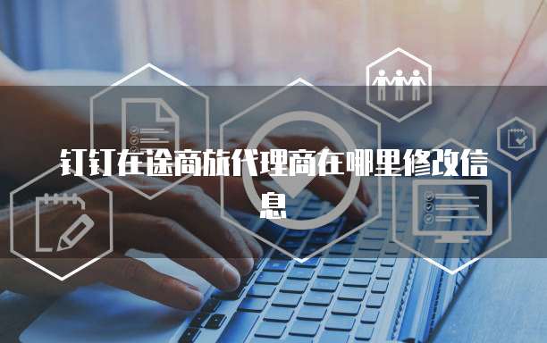 钉钉在途商旅代理商在哪里修改信息