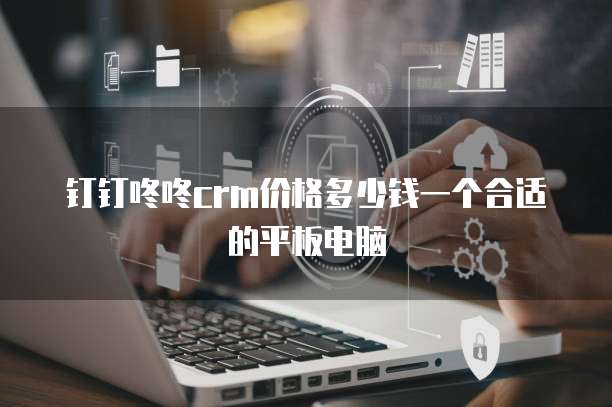 钉钉咚咚crm价格多少钱一个合适的平板电脑