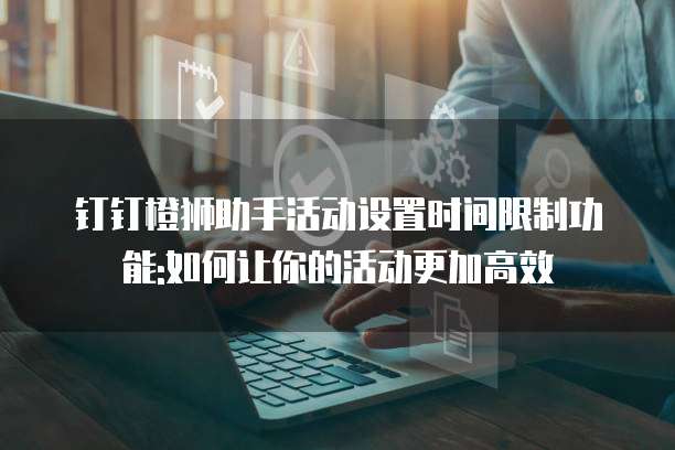 钉钉橙狮助手活动设置时间限制功能:如何让你的活动更加高效