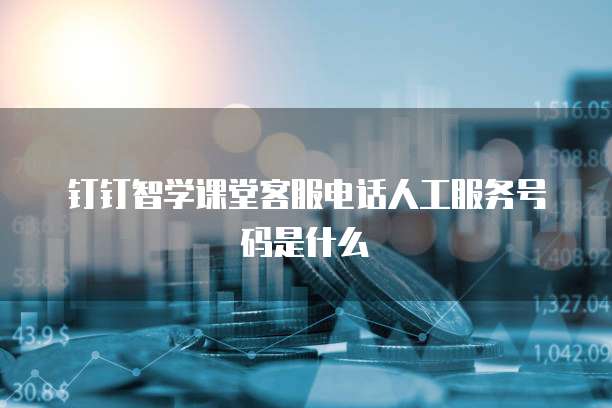 钉钉智学课堂客服电话人工服务号码是什么