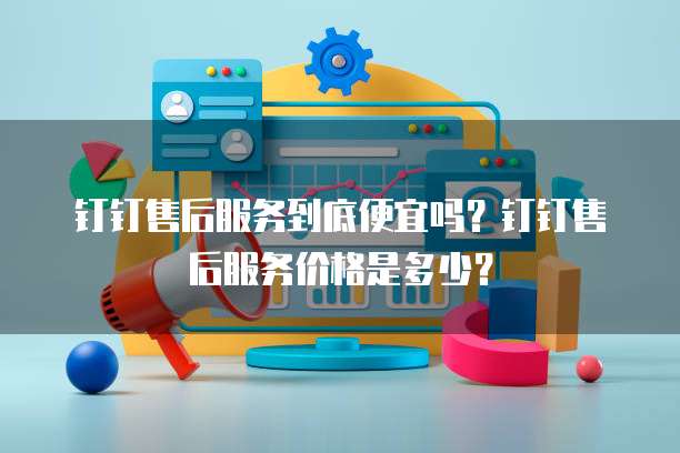钉钉售后服务到底便宜吗?钉钉售后服务价格是多少?