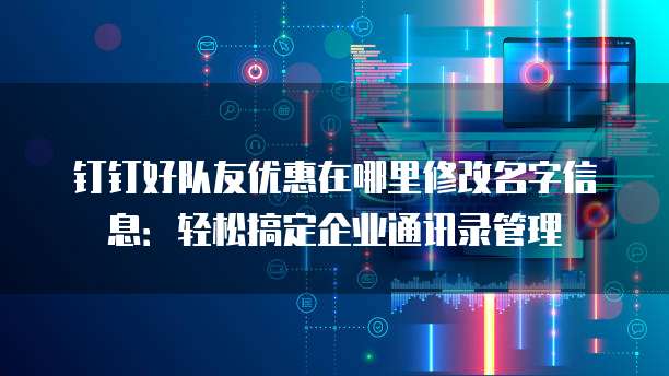 钉钉好队友优惠在哪里修改名字信息:轻松搞定企业通讯录管理