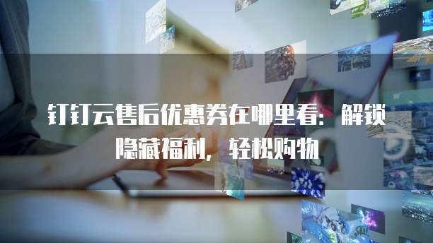 钉钉云售后优惠券在哪里看：解锁隐藏福利，轻松购物