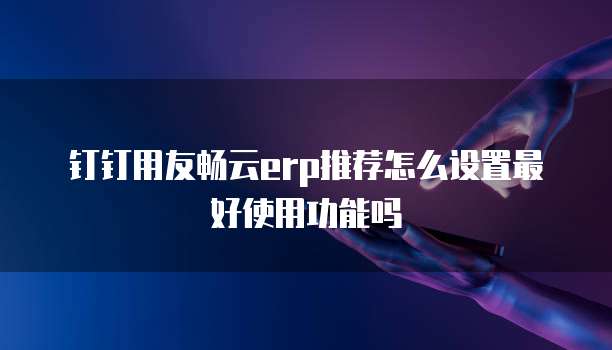 钉钉用友畅云erp推荐怎么设置最好使用功能吗