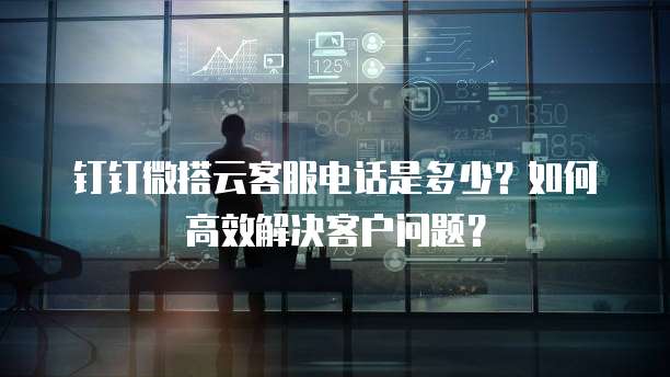 钉钉微搭云客服电话是多少?如何高效解决客户问题?