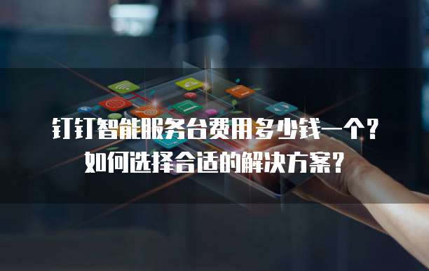 钉钉智能服务台费用多少钱一个?如何选择合适的解决方案?