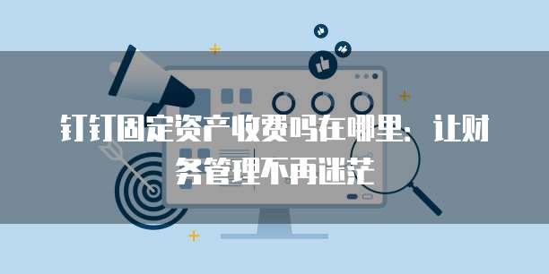 钉钉固定资产收费吗在哪里：让财务管理不再迷茫