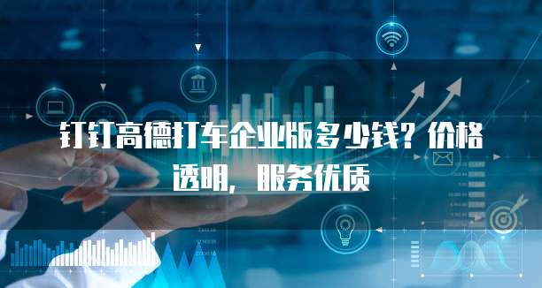 钉钉高德打车企业版多少钱?价格透明,服务优质