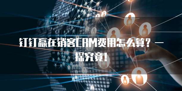 钉钉赢在销客CRM费用怎么算?一探究竟!