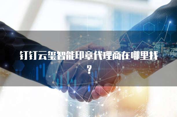 钉钉云玺智能印章代理商在哪里找？