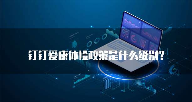 钉钉爱康体检政策是什么级别?