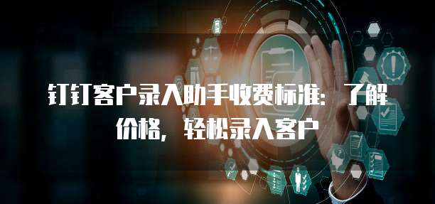 钉钉客户录入助手价格,钉钉客户录入助手收费标准