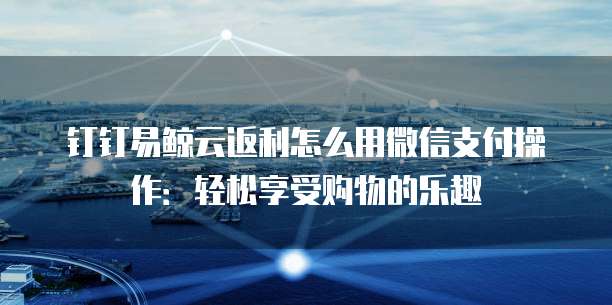 钉钉易鲸云返利怎么用微信支付操作:轻松享受购物的乐趣