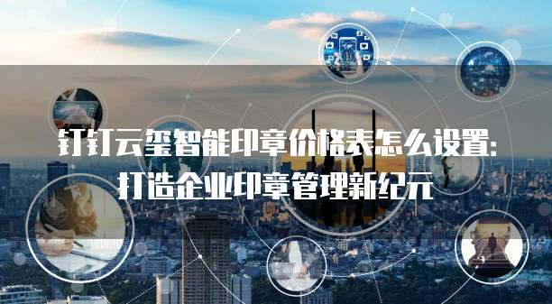 钉钉云玺智能印章价格表怎么设置:打造企业印章管理新纪元