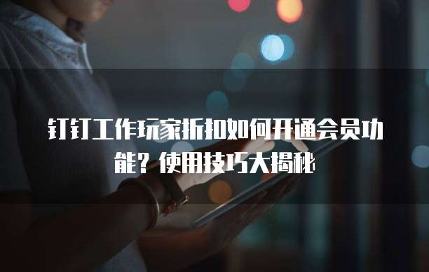 钉钉工作玩家折扣如何开通会员功能？使用技巧大揭秘