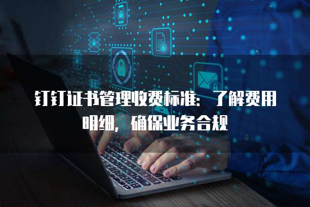 钉钉证书管理收费标准:了解费用明细,确保业务合规