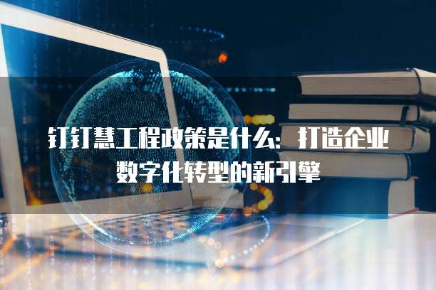 钉钉慧工程政策是什么:打造企业数字化转型的新引擎