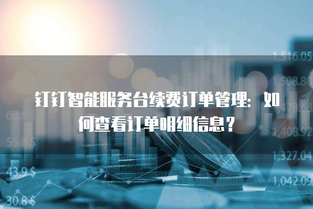钉钉智能服务台续费订单管理:如何查看订单明细信息?