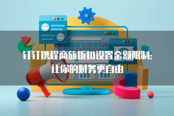 钉钉携程商旅折扣设置金额限制:让你的财务更自由