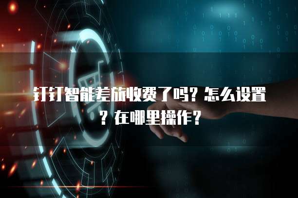 钉钉智能差旅收费了吗?怎么设置?在哪里操作?