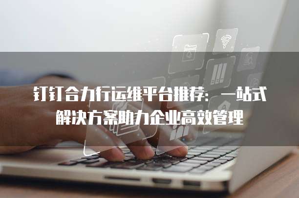 钉钉合力行运维平台推荐:一站式解决方案助力企业高效管理