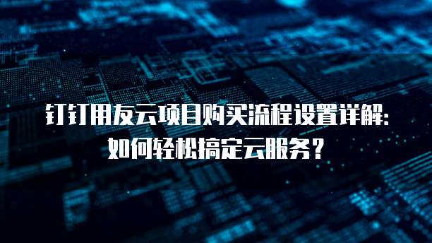 钉钉用友云项目购买流程设置详解:如何轻松搞定云服务?