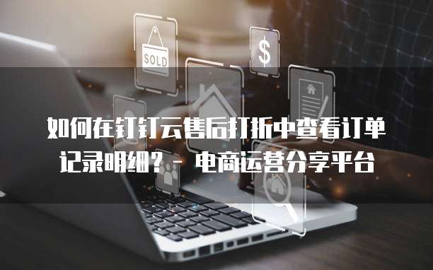 如何在钉钉云售后打折中查看订单记录明细?- 电商运营分享平台