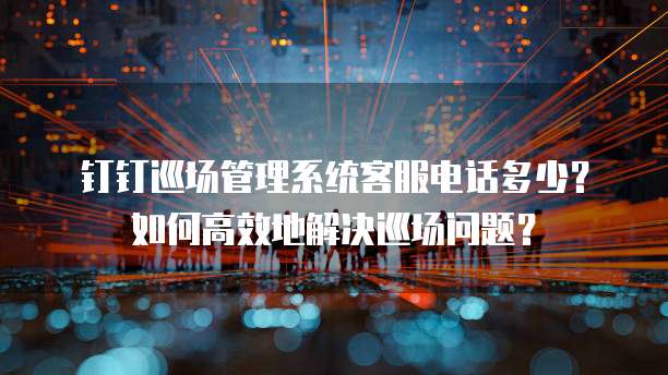 钉钉巡场管理系统客服电话多少?如何高效地解决巡场问题?