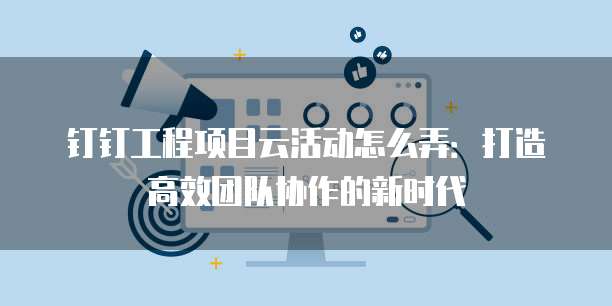 钉钉工程项目云活动怎么弄:打造高效团队协作的新时代