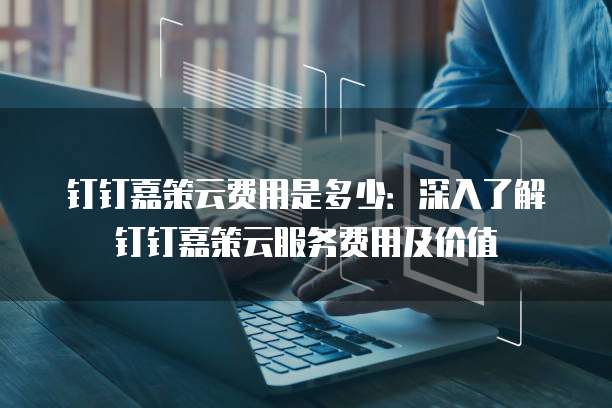 钉钉嘉策云费用是多少:深入了解钉钉嘉策云服务费用及价值