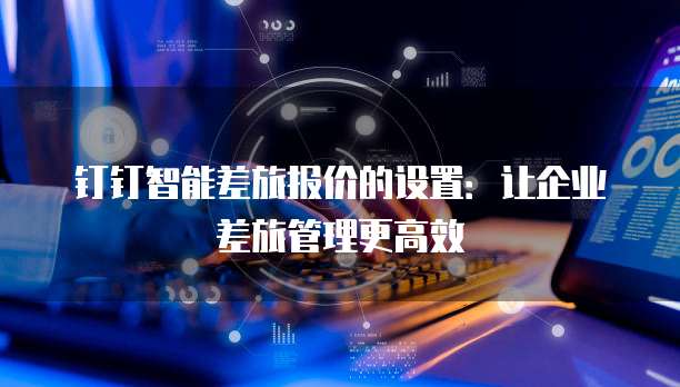 钉钉智能差旅报价的设置:让企业差旅管理更高效